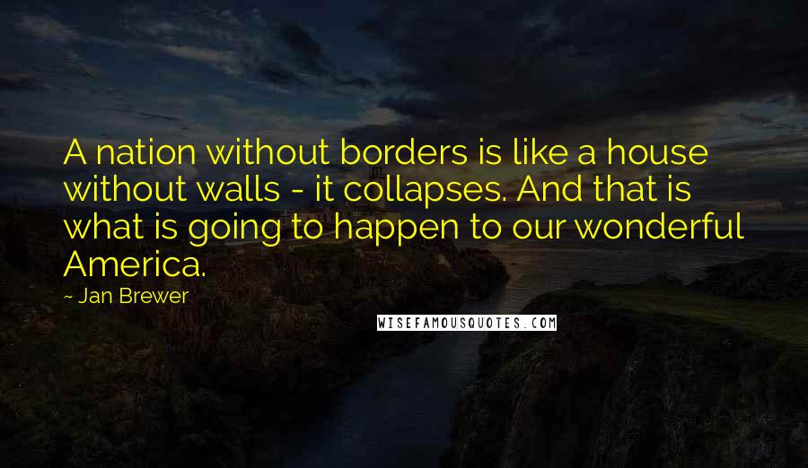 Jan Brewer Quotes: A nation without borders is like a house without walls - it collapses. And that is what is going to happen to our wonderful America.