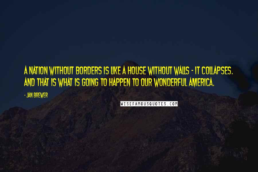 Jan Brewer Quotes: A nation without borders is like a house without walls - it collapses. And that is what is going to happen to our wonderful America.