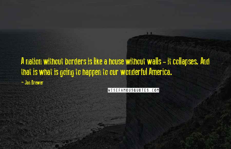 Jan Brewer Quotes: A nation without borders is like a house without walls - it collapses. And that is what is going to happen to our wonderful America.