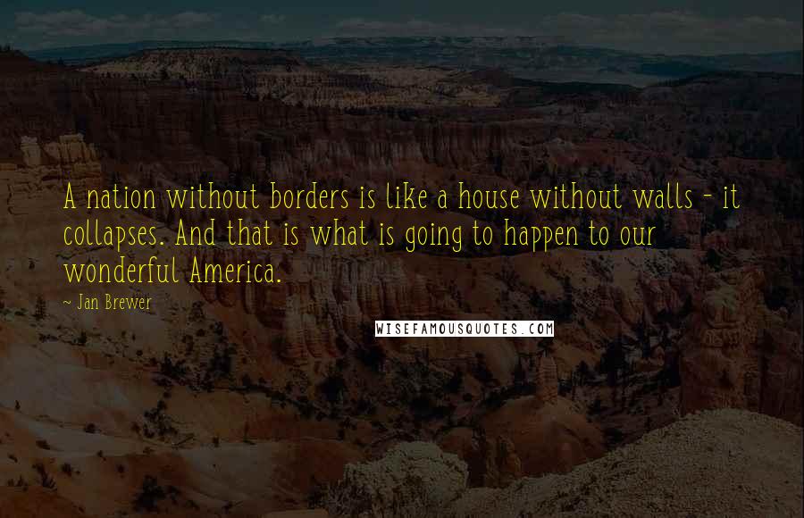 Jan Brewer Quotes: A nation without borders is like a house without walls - it collapses. And that is what is going to happen to our wonderful America.