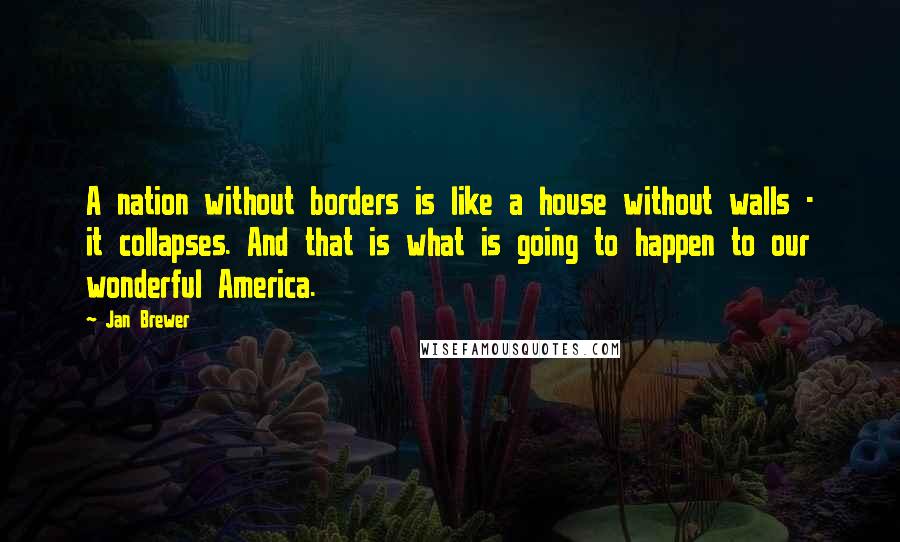 Jan Brewer Quotes: A nation without borders is like a house without walls - it collapses. And that is what is going to happen to our wonderful America.