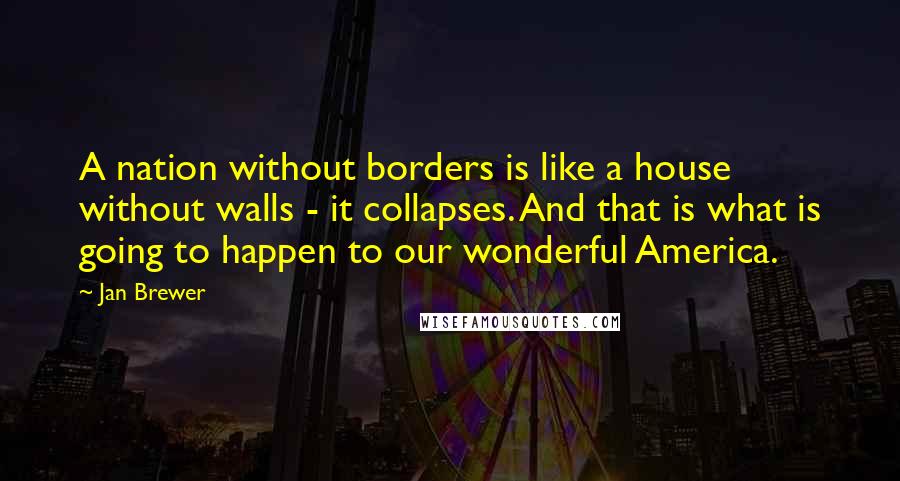 Jan Brewer Quotes: A nation without borders is like a house without walls - it collapses. And that is what is going to happen to our wonderful America.