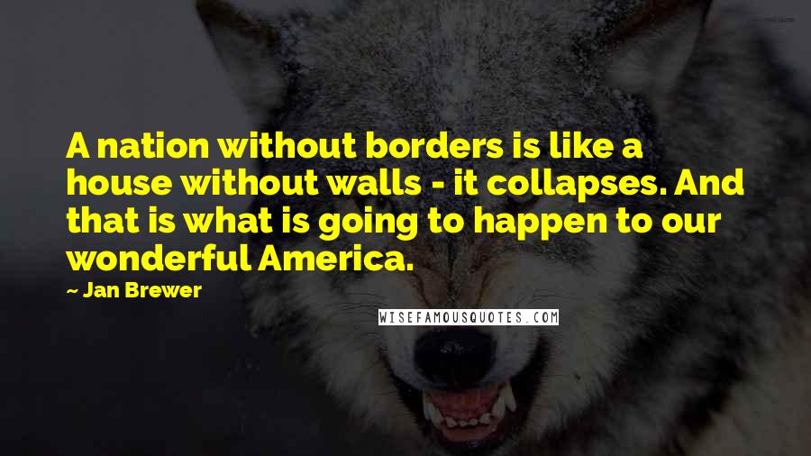 Jan Brewer Quotes: A nation without borders is like a house without walls - it collapses. And that is what is going to happen to our wonderful America.