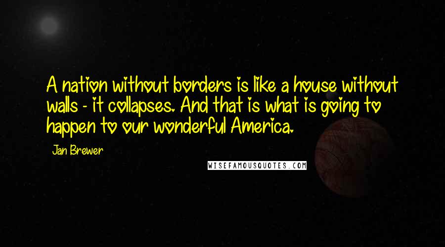 Jan Brewer Quotes: A nation without borders is like a house without walls - it collapses. And that is what is going to happen to our wonderful America.