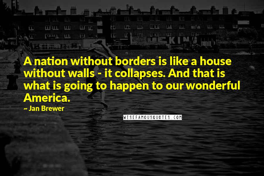 Jan Brewer Quotes: A nation without borders is like a house without walls - it collapses. And that is what is going to happen to our wonderful America.