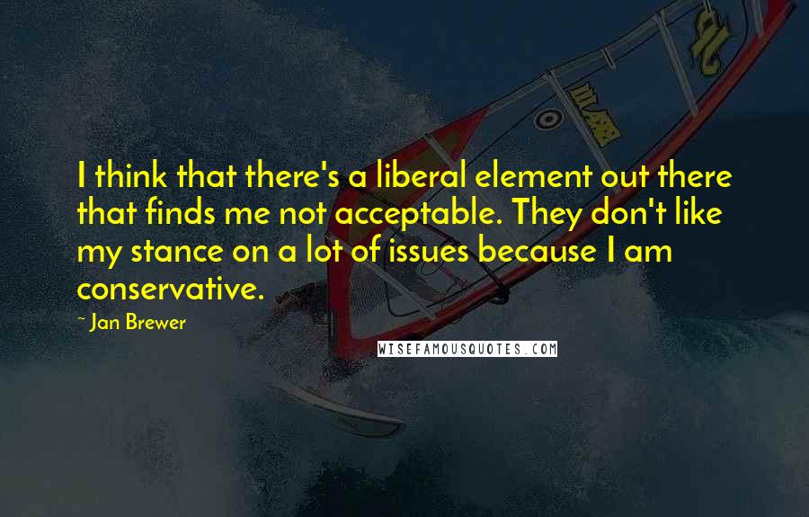 Jan Brewer Quotes: I think that there's a liberal element out there that finds me not acceptable. They don't like my stance on a lot of issues because I am conservative.
