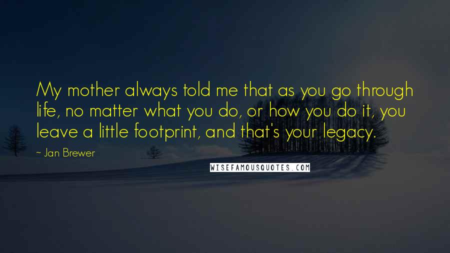 Jan Brewer Quotes: My mother always told me that as you go through life, no matter what you do, or how you do it, you leave a little footprint, and that's your legacy.