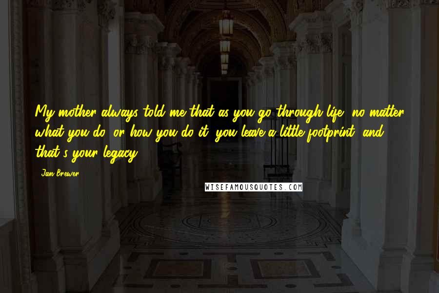Jan Brewer Quotes: My mother always told me that as you go through life, no matter what you do, or how you do it, you leave a little footprint, and that's your legacy.