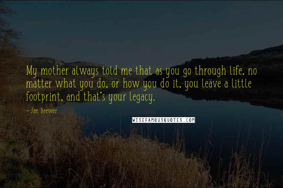 Jan Brewer Quotes: My mother always told me that as you go through life, no matter what you do, or how you do it, you leave a little footprint, and that's your legacy.