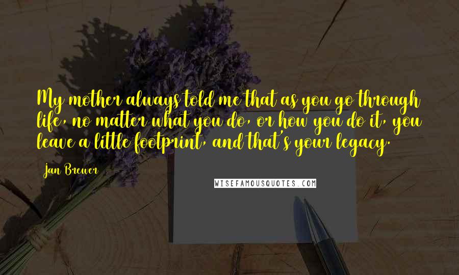 Jan Brewer Quotes: My mother always told me that as you go through life, no matter what you do, or how you do it, you leave a little footprint, and that's your legacy.