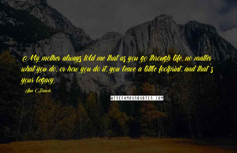 Jan Brewer Quotes: My mother always told me that as you go through life, no matter what you do, or how you do it, you leave a little footprint, and that's your legacy.