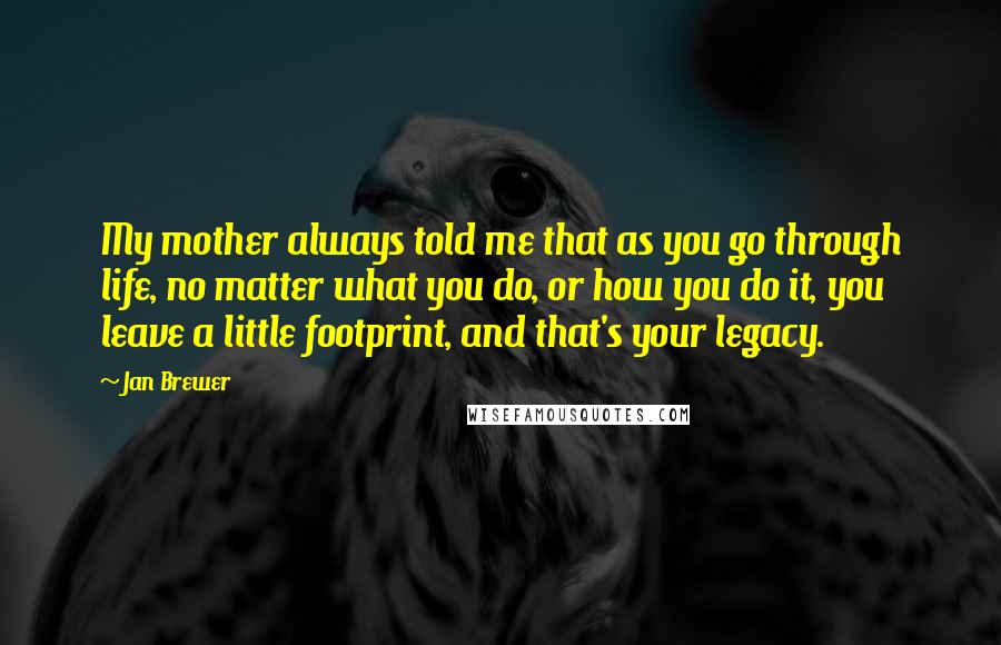 Jan Brewer Quotes: My mother always told me that as you go through life, no matter what you do, or how you do it, you leave a little footprint, and that's your legacy.