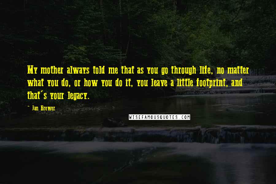 Jan Brewer Quotes: My mother always told me that as you go through life, no matter what you do, or how you do it, you leave a little footprint, and that's your legacy.