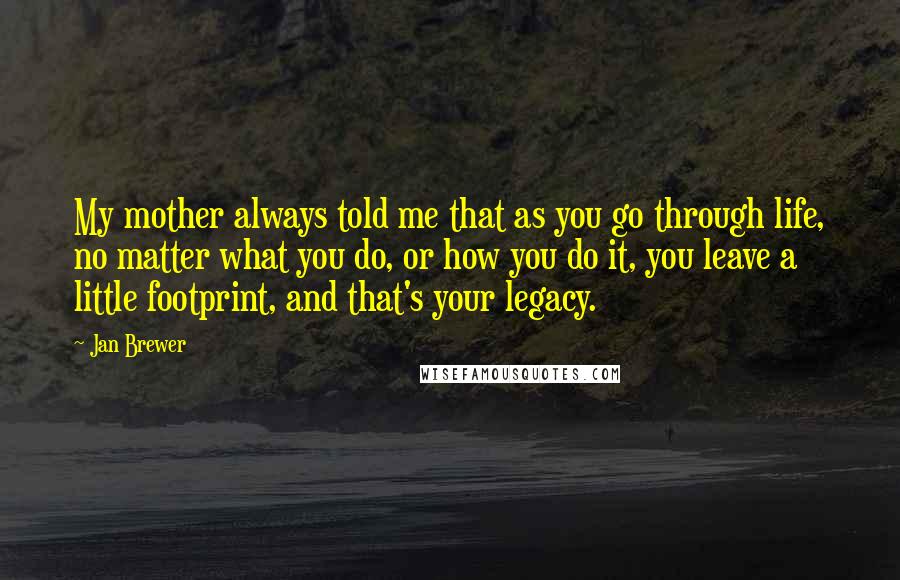 Jan Brewer Quotes: My mother always told me that as you go through life, no matter what you do, or how you do it, you leave a little footprint, and that's your legacy.