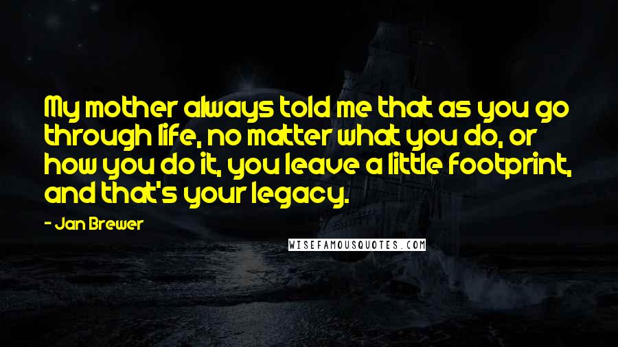 Jan Brewer Quotes: My mother always told me that as you go through life, no matter what you do, or how you do it, you leave a little footprint, and that's your legacy.