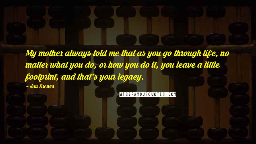 Jan Brewer Quotes: My mother always told me that as you go through life, no matter what you do, or how you do it, you leave a little footprint, and that's your legacy.