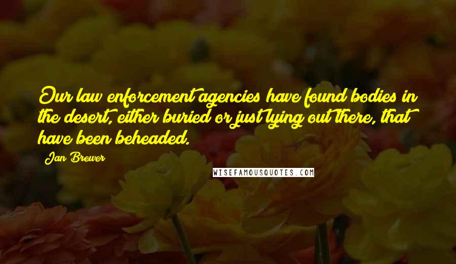 Jan Brewer Quotes: Our law enforcement agencies have found bodies in the desert, either buried or just lying out there, that have been beheaded.