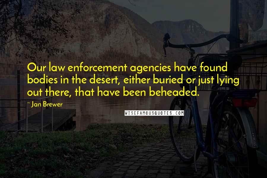 Jan Brewer Quotes: Our law enforcement agencies have found bodies in the desert, either buried or just lying out there, that have been beheaded.