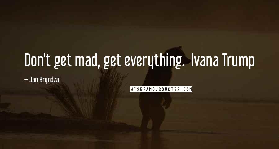 Jan Bryndza Quotes: Don't get mad, get everything.  Ivana Trump