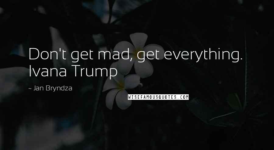 Jan Bryndza Quotes: Don't get mad, get everything.  Ivana Trump