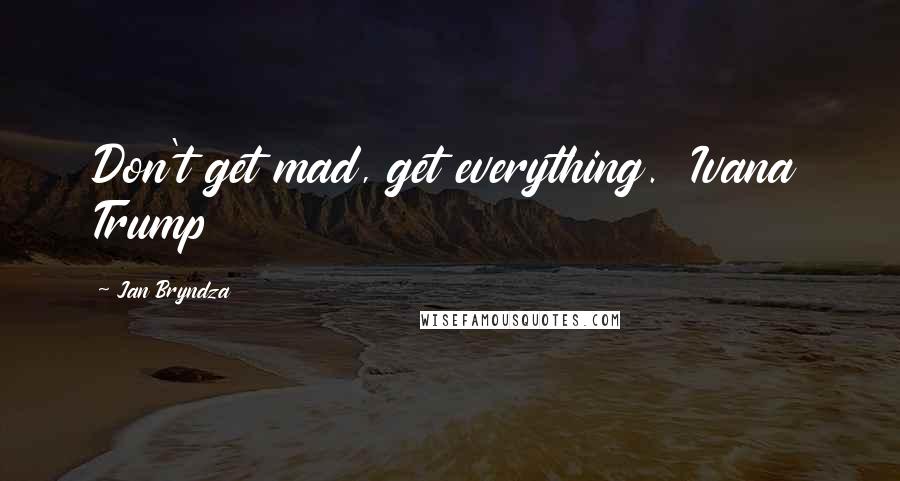 Jan Bryndza Quotes: Don't get mad, get everything.  Ivana Trump