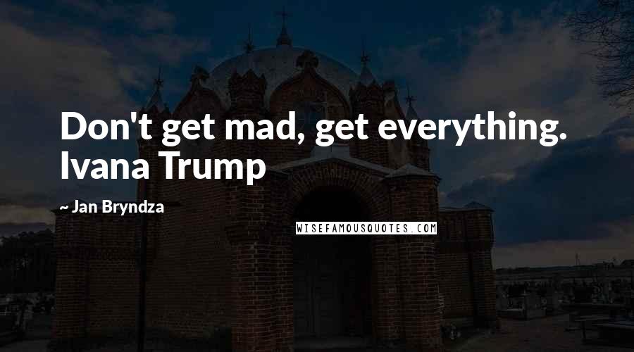 Jan Bryndza Quotes: Don't get mad, get everything.  Ivana Trump