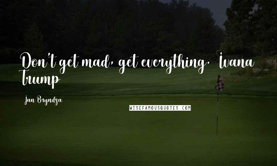 Jan Bryndza Quotes: Don't get mad, get everything.  Ivana Trump