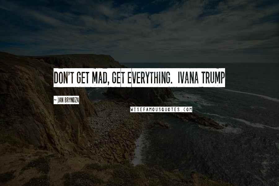 Jan Bryndza Quotes: Don't get mad, get everything.  Ivana Trump