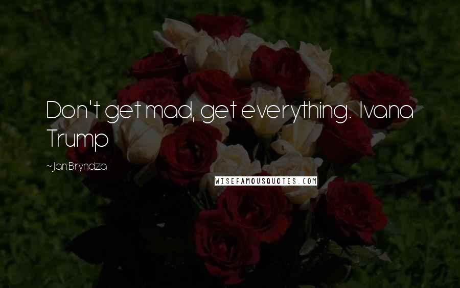 Jan Bryndza Quotes: Don't get mad, get everything.  Ivana Trump