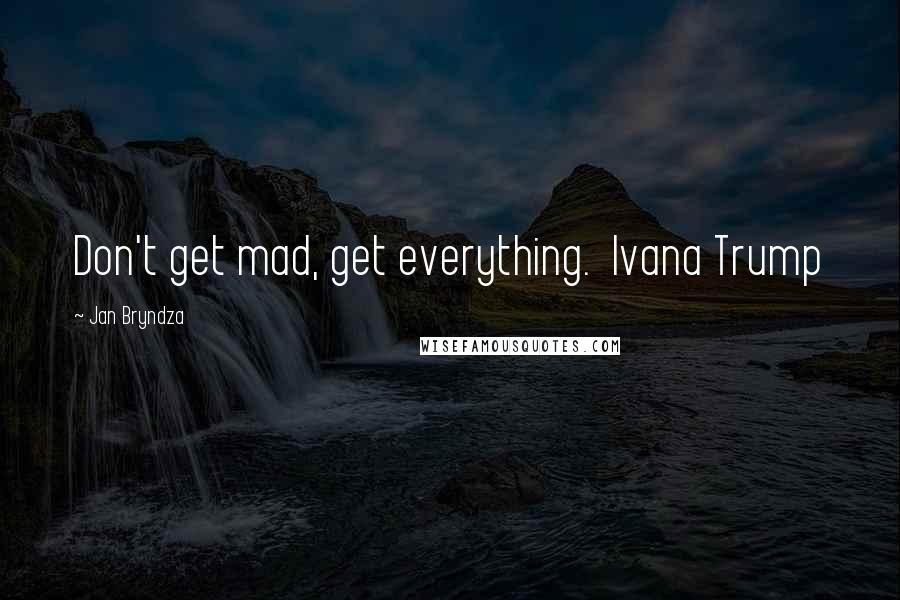 Jan Bryndza Quotes: Don't get mad, get everything.  Ivana Trump