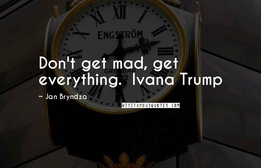 Jan Bryndza Quotes: Don't get mad, get everything.  Ivana Trump