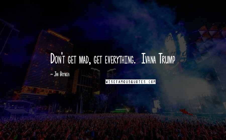 Jan Bryndza Quotes: Don't get mad, get everything.  Ivana Trump