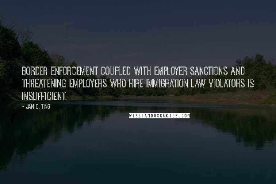 Jan C. Ting Quotes: Border enforcement coupled with employer sanctions and threatening employers who hire immigration law violators is insufficient.