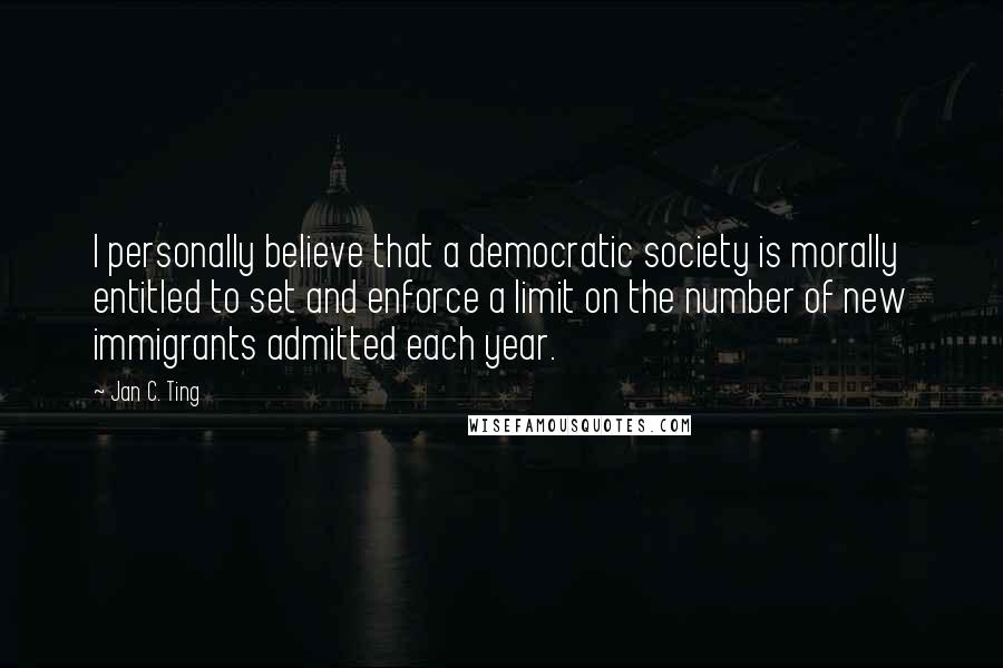 Jan C. Ting Quotes: I personally believe that a democratic society is morally entitled to set and enforce a limit on the number of new immigrants admitted each year.