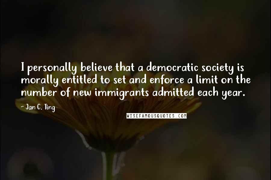 Jan C. Ting Quotes: I personally believe that a democratic society is morally entitled to set and enforce a limit on the number of new immigrants admitted each year.