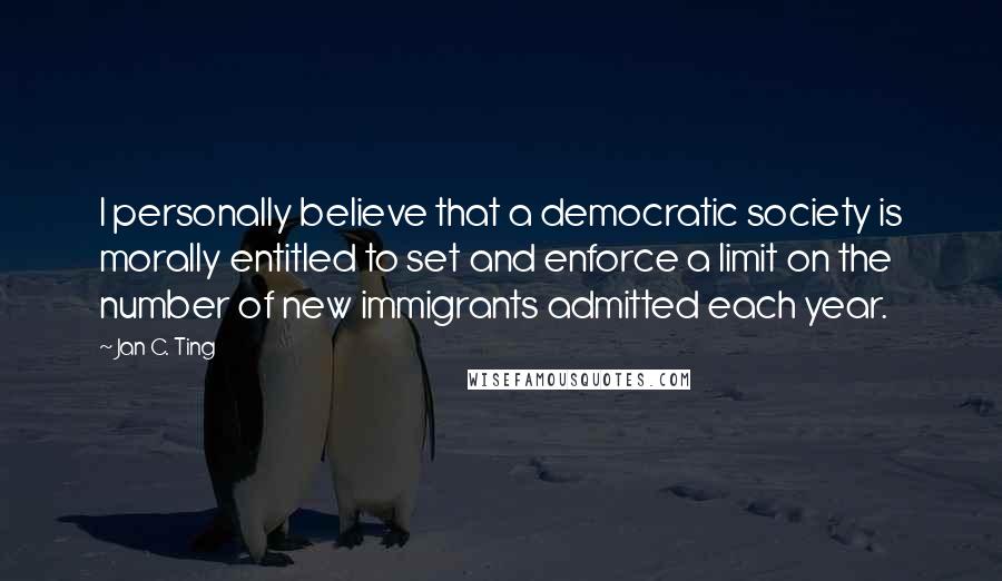 Jan C. Ting Quotes: I personally believe that a democratic society is morally entitled to set and enforce a limit on the number of new immigrants admitted each year.