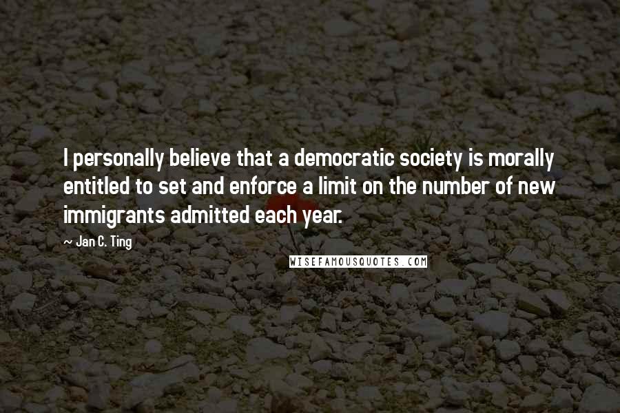 Jan C. Ting Quotes: I personally believe that a democratic society is morally entitled to set and enforce a limit on the number of new immigrants admitted each year.