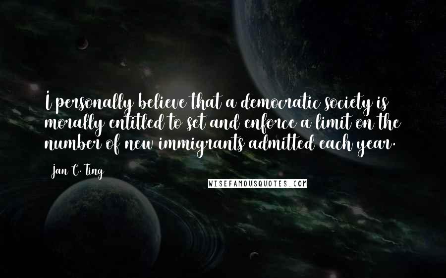 Jan C. Ting Quotes: I personally believe that a democratic society is morally entitled to set and enforce a limit on the number of new immigrants admitted each year.