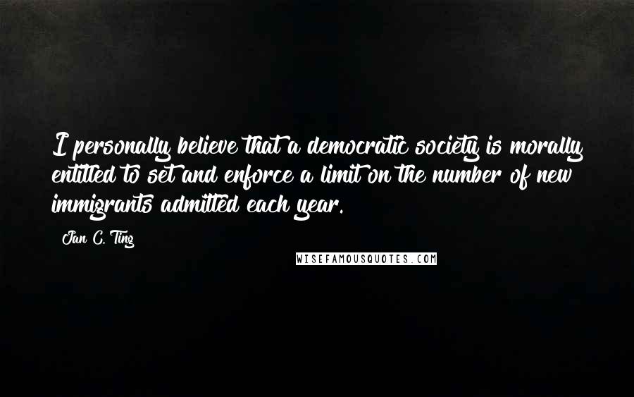 Jan C. Ting Quotes: I personally believe that a democratic society is morally entitled to set and enforce a limit on the number of new immigrants admitted each year.