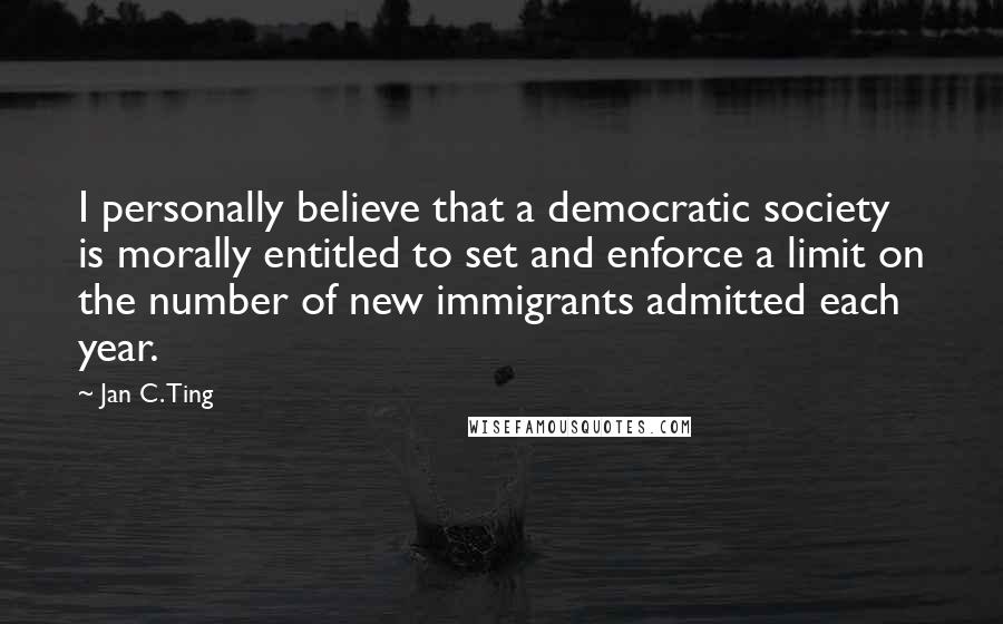 Jan C. Ting Quotes: I personally believe that a democratic society is morally entitled to set and enforce a limit on the number of new immigrants admitted each year.