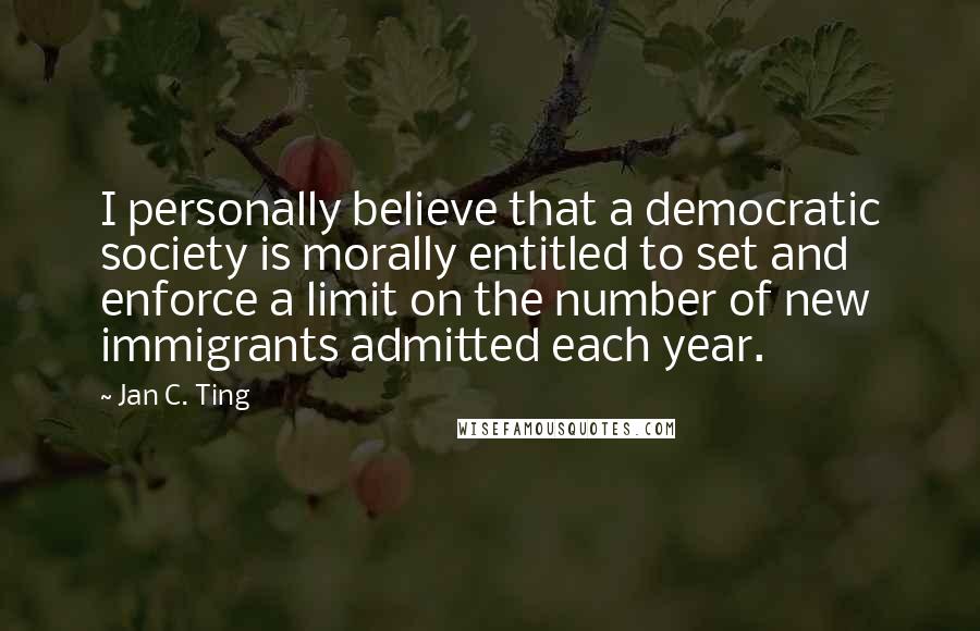 Jan C. Ting Quotes: I personally believe that a democratic society is morally entitled to set and enforce a limit on the number of new immigrants admitted each year.