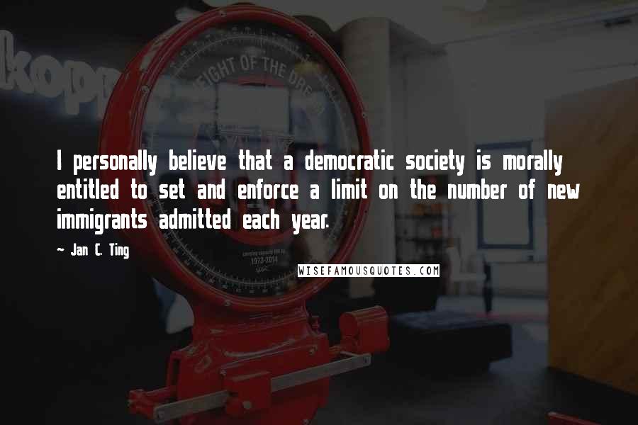 Jan C. Ting Quotes: I personally believe that a democratic society is morally entitled to set and enforce a limit on the number of new immigrants admitted each year.