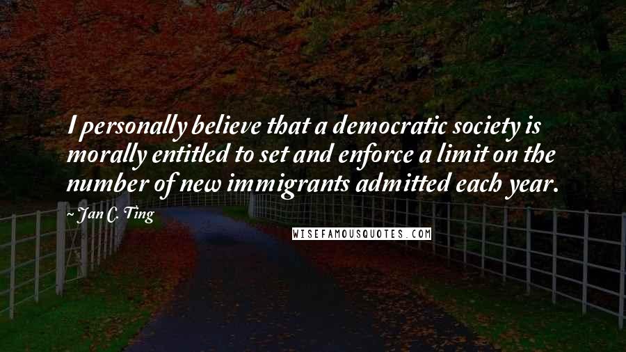 Jan C. Ting Quotes: I personally believe that a democratic society is morally entitled to set and enforce a limit on the number of new immigrants admitted each year.