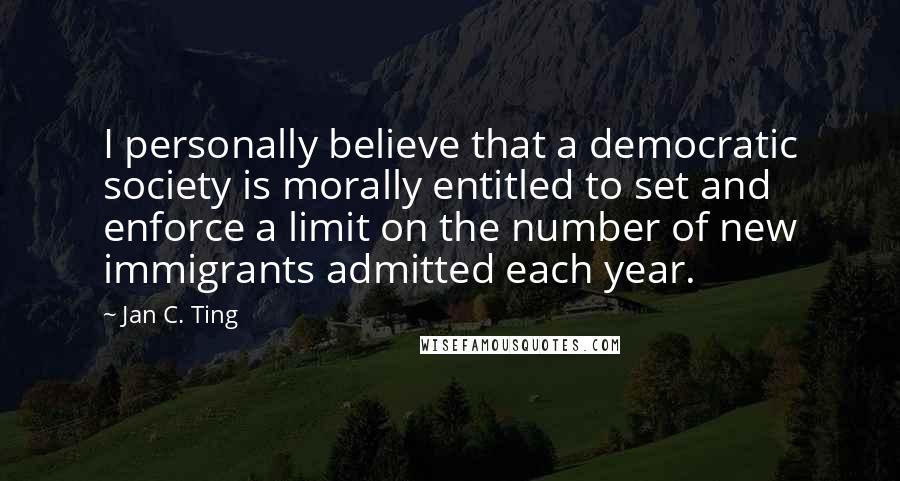 Jan C. Ting Quotes: I personally believe that a democratic society is morally entitled to set and enforce a limit on the number of new immigrants admitted each year.