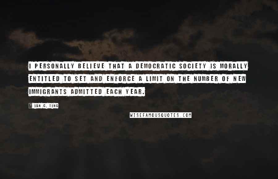 Jan C. Ting Quotes: I personally believe that a democratic society is morally entitled to set and enforce a limit on the number of new immigrants admitted each year.