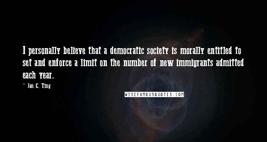 Jan C. Ting Quotes: I personally believe that a democratic society is morally entitled to set and enforce a limit on the number of new immigrants admitted each year.