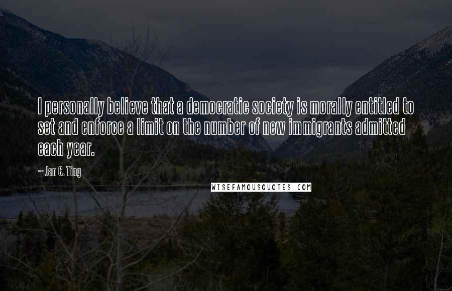 Jan C. Ting Quotes: I personally believe that a democratic society is morally entitled to set and enforce a limit on the number of new immigrants admitted each year.