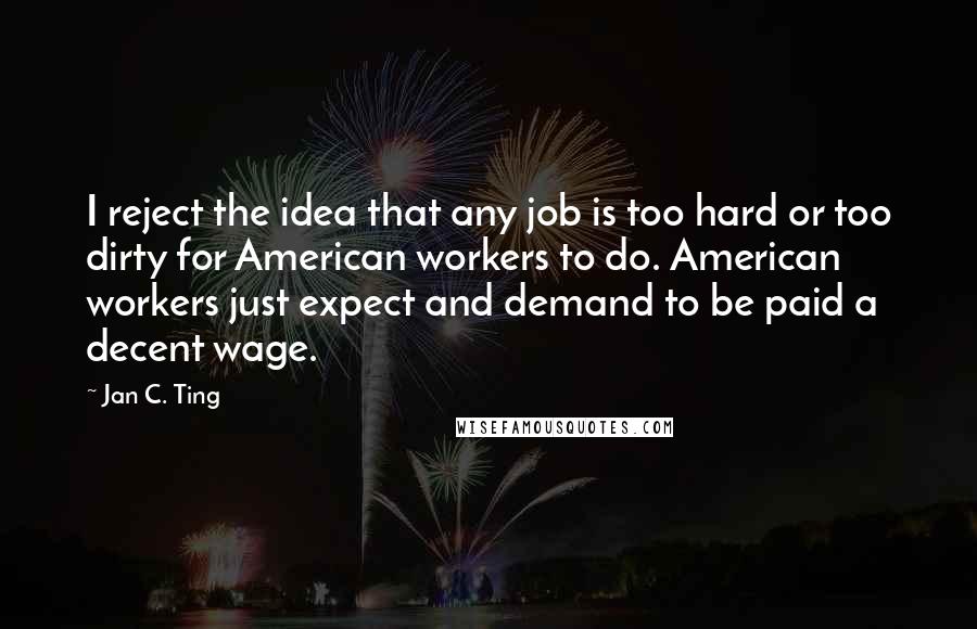 Jan C. Ting Quotes: I reject the idea that any job is too hard or too dirty for American workers to do. American workers just expect and demand to be paid a decent wage.