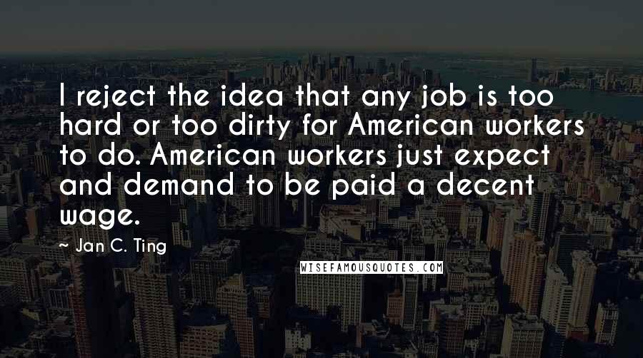 Jan C. Ting Quotes: I reject the idea that any job is too hard or too dirty for American workers to do. American workers just expect and demand to be paid a decent wage.