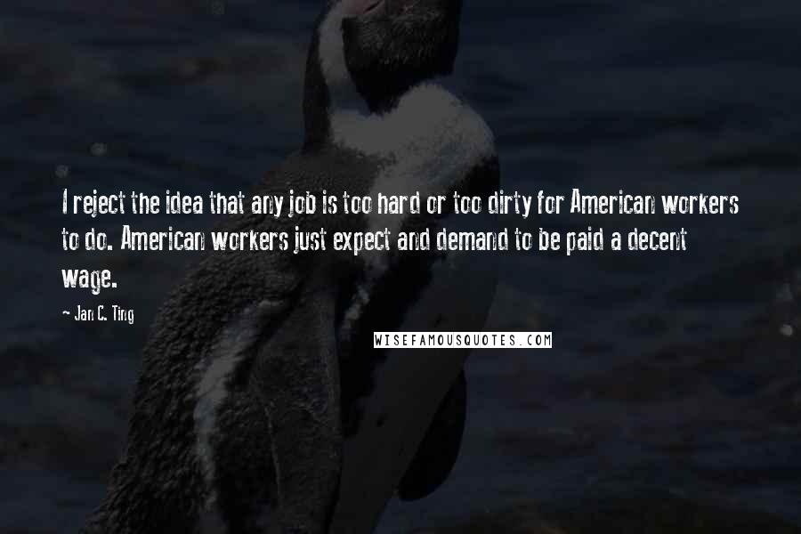 Jan C. Ting Quotes: I reject the idea that any job is too hard or too dirty for American workers to do. American workers just expect and demand to be paid a decent wage.